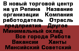 В новый торговой центр на ул Репина › Название организации ­ Компания-работодатель › Отрасль предприятия ­ Другое › Минимальный оклад ­ 10 000 - Все города Работа » Вакансии   . Ханты-Мансийский,Советский г.